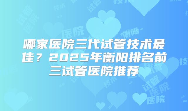 哪家医院三代试管技术最佳?2025年衡阳排名前三试管医院推荐