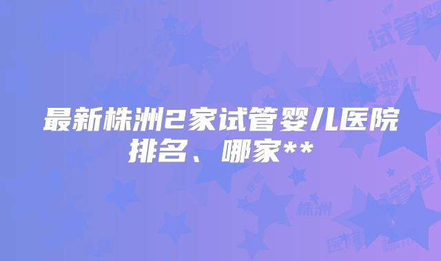 最新株洲2家试管婴儿医院排名、哪家**
