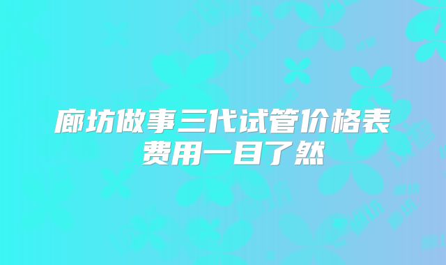 廊坊做事三代试管价格表 费用一目了然