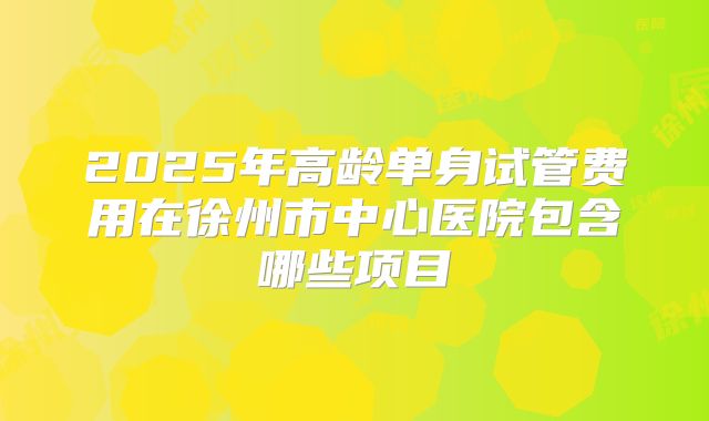 2025年高龄单身试管费用在徐州市中心医院包含哪些项目