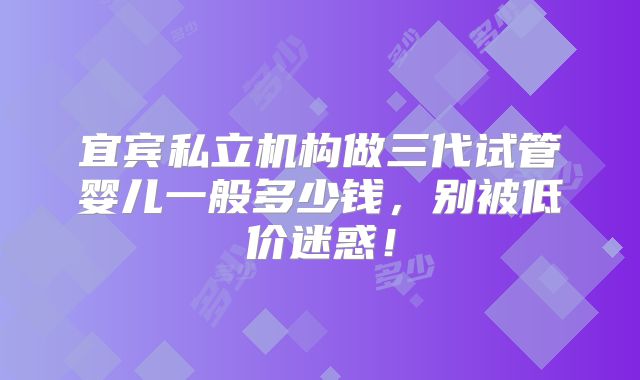 宜宾私立机构做三代试管婴儿一般多少钱，别被低价迷惑！