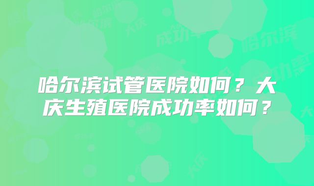 哈尔滨试管医院如何?大庆生殖医院成功率如何?