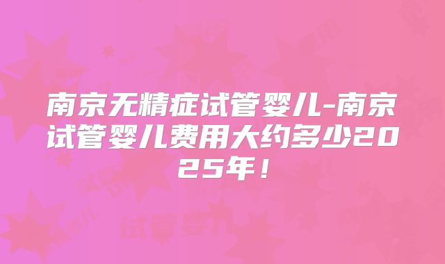 南京无精症试管婴儿-南京试管婴儿费用大约多少2025年！