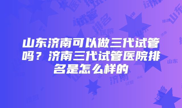 山东济南可以做三代试管吗?济南三代试管医院排名是怎么样的