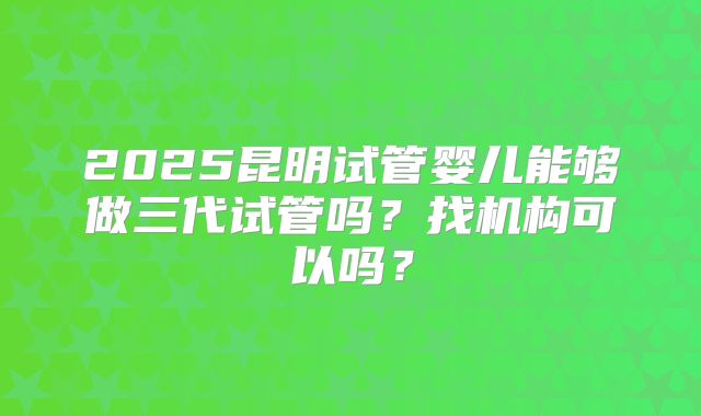 2025昆明试管婴儿能够做三代试管吗?找机构可以吗?