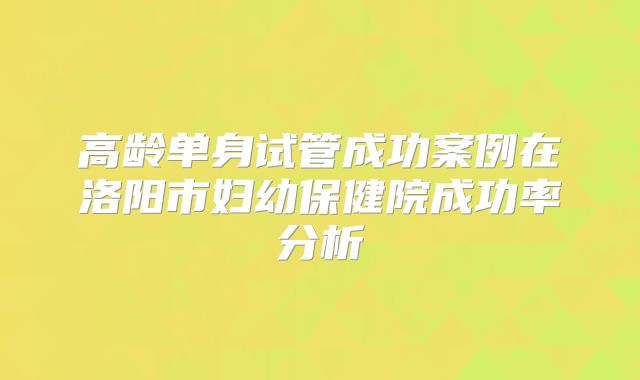 高龄单身试管成功案例在洛阳市妇幼保健院成功率分析
