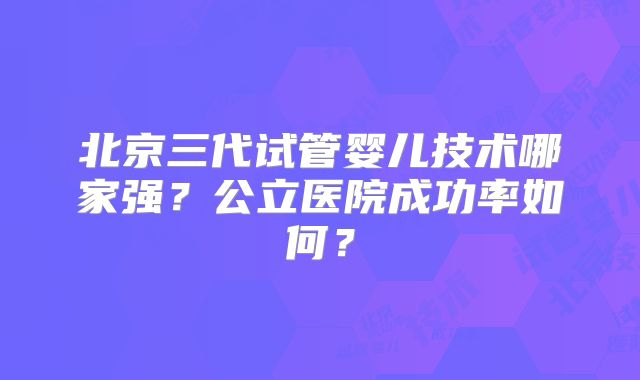 北京三代试管婴儿技术哪家强?公立医院成功率如何?