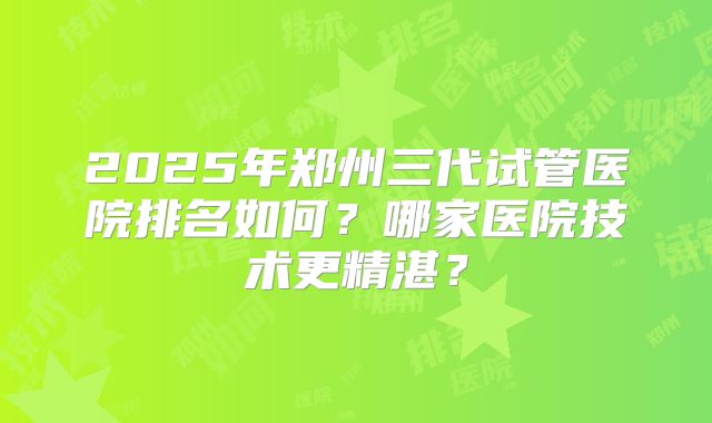 2025年郑州三代试管医院排名如何?哪家医院技术更精湛?