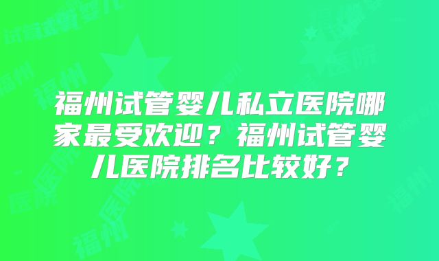 福州试管婴儿私立医院哪家最受欢迎?福州试管婴儿医院排名比较好?