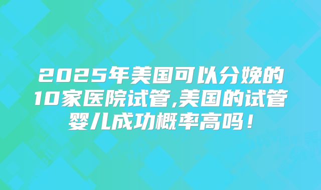 2025年美国可以分娩的10家医院试管,美国的试管婴儿成功概率高吗!