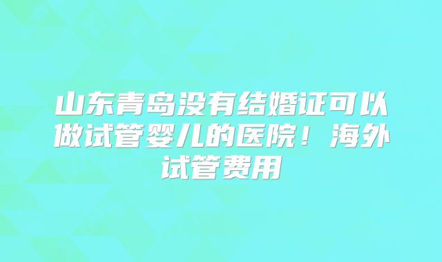山东青岛没有结婚证可以做试管婴儿的医院！海外试管费用