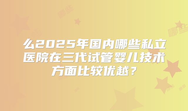 么2025年国内哪些私立医院在三代试管婴儿技术方面比较优越？