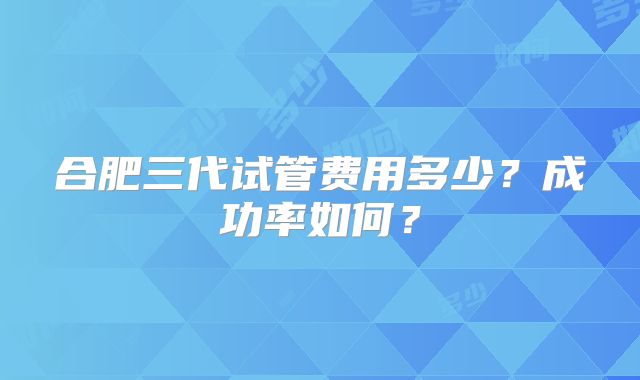 合肥三代试管费用多少?成功率如何?
