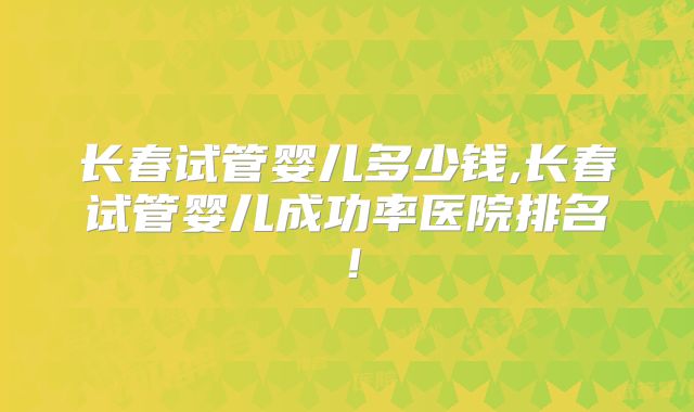 长春试管婴儿多少钱,长春试管婴儿成功率医院排名!