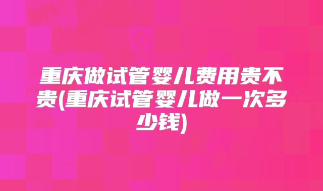 重庆做试管婴儿费用贵不贵(重庆试管婴儿做一次多少钱)