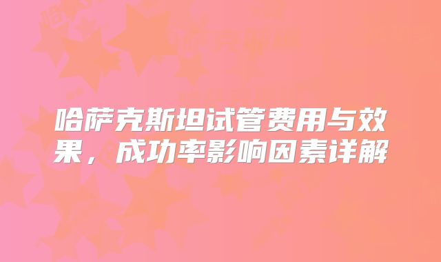 哈萨克斯坦试管费用与效果，成功率影响因素详解
