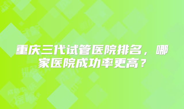 重庆三代试管医院排名,哪家医院成功率更高?