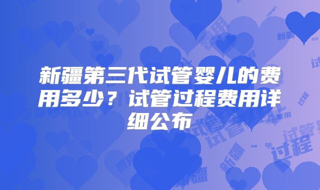 新疆第三代试管婴儿的费用多少?试管过程费用详细公布