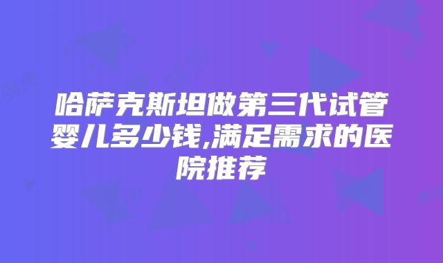 哈萨克斯坦做第三代试管婴儿多少钱,满足需求的医院推荐