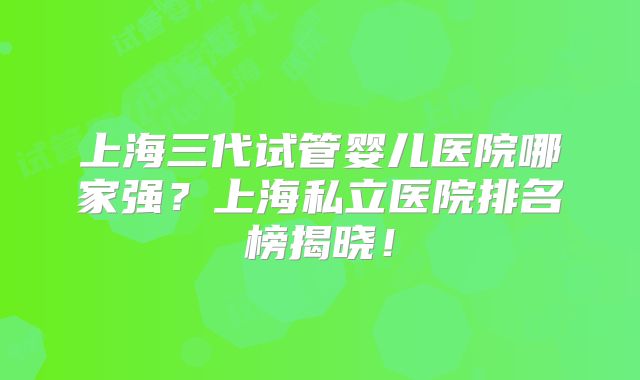 上海三代试管婴儿医院哪家强？上海私立医院排名榜揭晓！