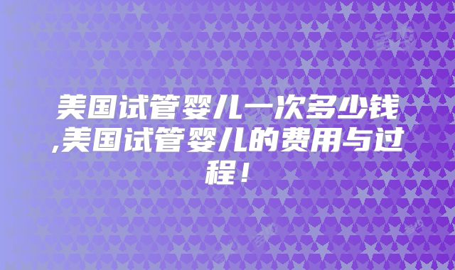 美国试管婴儿一次多少钱,美国试管婴儿的费用与过程!