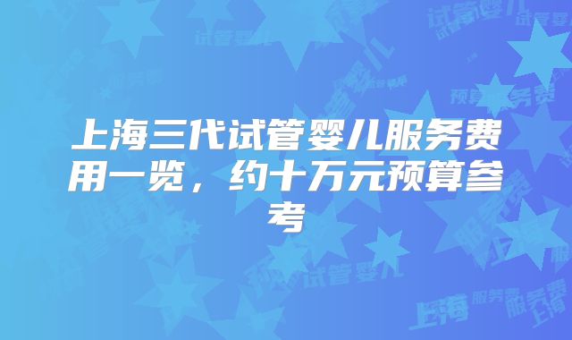 上海三代试管婴儿服务费用一览，约十万元预算参考