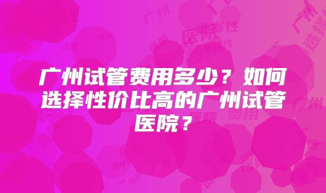 广州试管费用多少？如何选择性价比高的广州试管医院？
