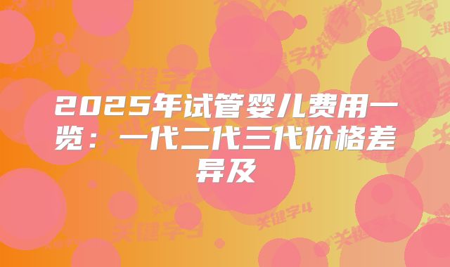 2025年试管婴儿费用一览:一代二代三代价格差异及