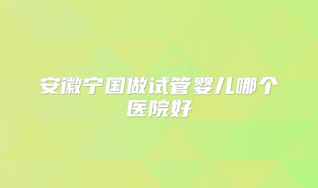 安徽宁国做试管婴儿哪个医院好