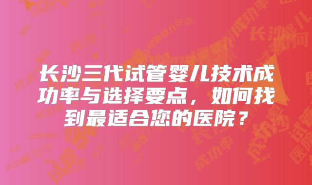 长沙三代试管婴儿技术成功率与选择要点,如何找到最适合您的医院?