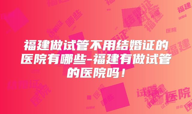 福建做试管不用结婚证的医院有哪些-福建有做试管的医院吗！