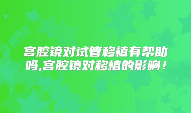 宫腔镜对试管移植有帮助吗,宫腔镜对移植的影响!