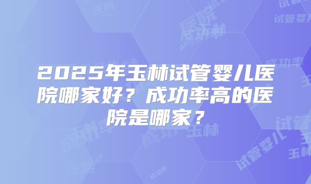 2025年玉林试管婴儿医院哪家好?成功率高的医院是哪家?