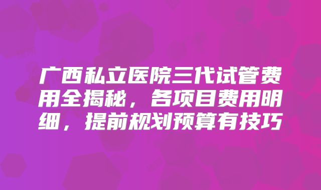 广西私立医院三代试管费用全揭秘，各项目费用明细，提前规划预算有技巧