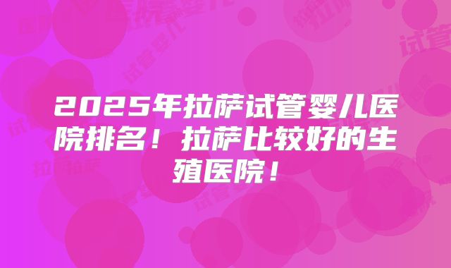 2025年拉萨试管婴儿医院排名!拉萨比较好的生殖医院!