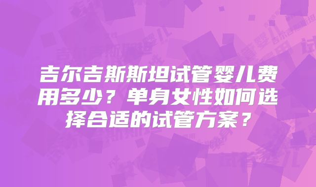 吉尔吉斯斯坦试管婴儿费用多少?单身女性如何选择合适的试管方案?