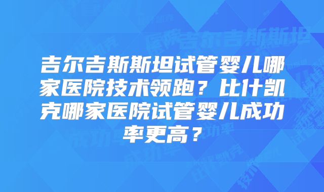 吉尔吉斯斯坦试管婴儿哪家医院技术领跑?比什凯克哪家医院试管婴儿成功率更高?