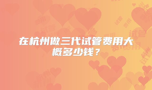 在杭州做三代试管费用大概多少钱?