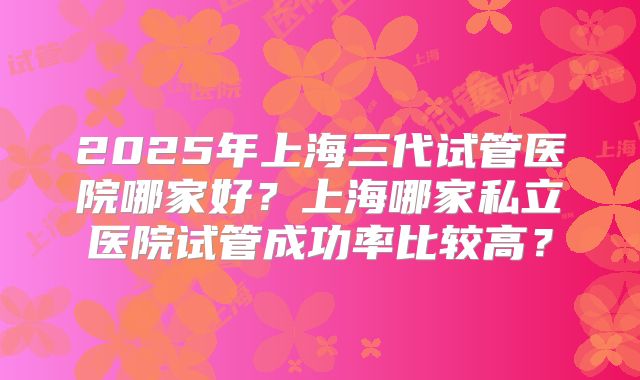 2025年上海三代试管医院哪家好？上海哪家私立医院试管成功率比较高？