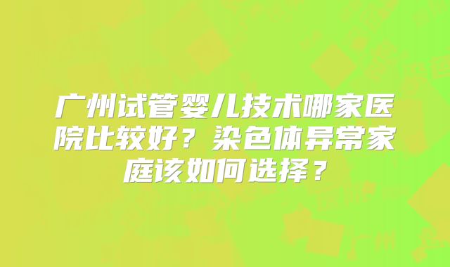 广州试管婴儿技术哪家医院比较好？染色体异常家庭该如何选择？