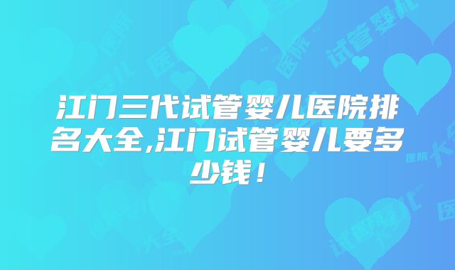 江门三代试管婴儿医院排名大全,江门试管婴儿要多少钱!