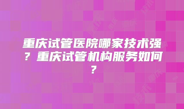 重庆试管医院哪家技术强？重庆试管机构服务如何？