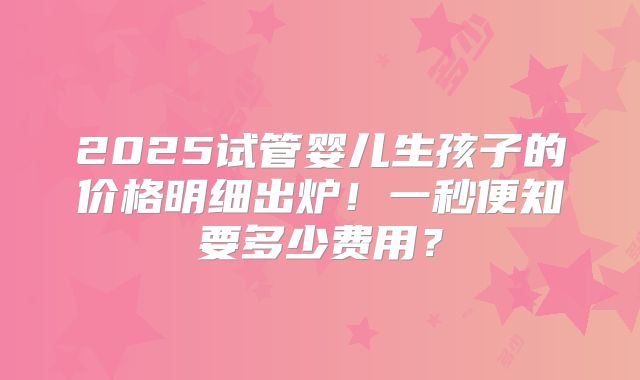 2025试管婴儿生孩子的价格明细出炉！一秒便知要多少费用？