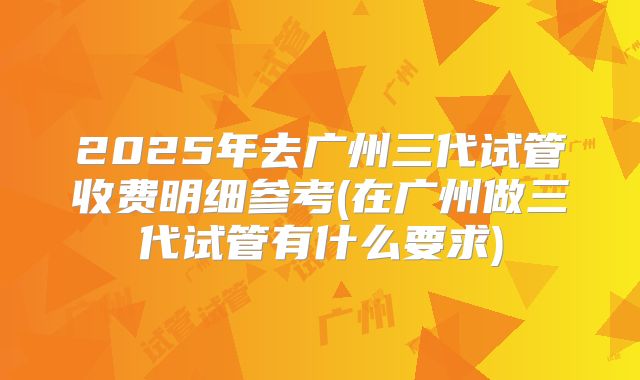 2025年去广州三代试管收费明细参考(在广州做三代试管有什么要求)