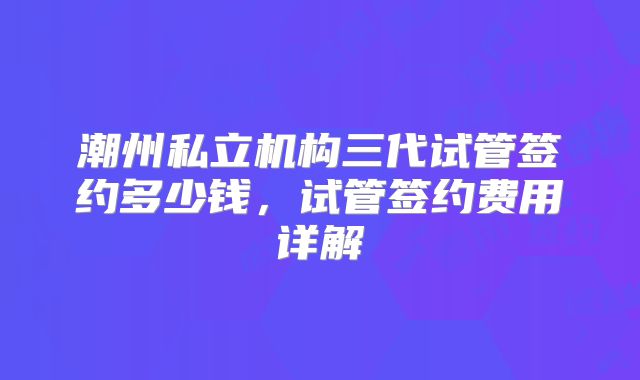 潮州私立机构三代试管签约多少钱,试管签约费用详解