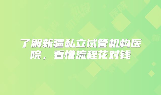 了解新疆私立试管机构医院,看懂流程花对钱