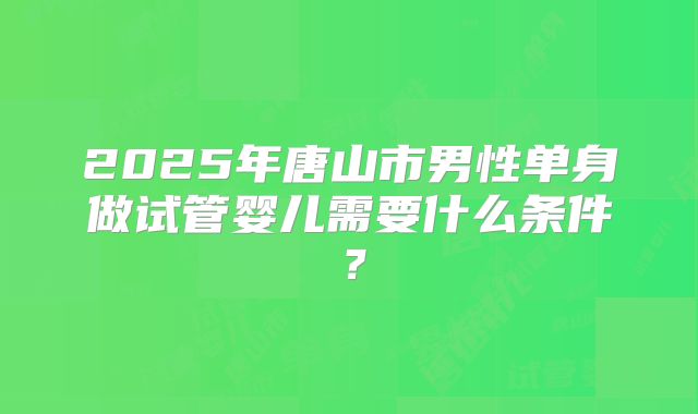 2025年唐山市男性单身做试管婴儿需要什么条件？