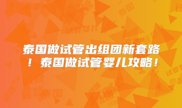 泰国做试管出组团新套路!泰国做试管婴儿攻略!