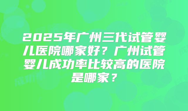 2025年广州三代试管婴儿医院哪家好？广州试管婴儿成功率比较高的医院是哪家？