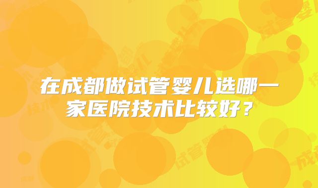 在成都做试管婴儿选哪一家医院技术比较好?